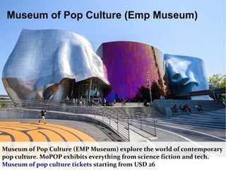 Museum of Pop Culture (Emp Museum)
Museum of Pop Culture (EMP Museum) explore the world of contemporary
pop culture. MoPOP exhibits everything from science fiction and tech.
Museum of pop culture tickets starting from USD 26
 
