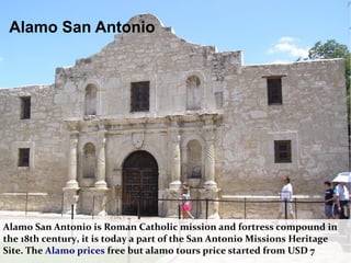 Alamo San Antonio is Roman Catholic mission and fortress compound in
the 18th century, it is today a part of the San Antonio Missions Heritage
Site. The Alamo prices free but alamo tours price started from USD 7
Alamo San Antonio
 