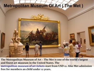 Metropolitan Museum Of Art ( The Met )
The Metropolitan Museum of Art – The Met is one of the world's largest
and finest art museum in the United States. The
metropolitan museum of art tickets start from USD 12. Also Met admission
free for members an child under 12 years.
 