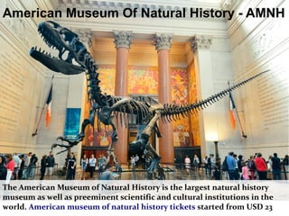 American Museum Of Natural History - AMNH
The American Museum of Natural History is the largest natural history
museum as well as preeminent scientific and cultural institutions in the
world. American museum of natural history tickets started from USD 23
 