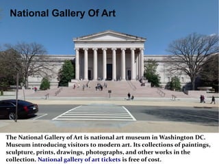 National Gallery Of Art
The National Gallery of Art is national art museum in Washington DC.
Museum introducing visitors to modern art. Its collections of paintings,
sculpture, prints, drawings, photographs, and other works in the
collection. National gallery of art tickets is free of cost.
 