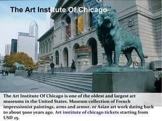 The Art Institute Of Chicago
The Art Institute Of Chicago is one of the oldest and largest art
museums in the United States. Museum collection of French
impressionist paintings, arms and armor, or Asian art work dating back
to about 5000 years ago. Art institute of chicago tickets starting from
USD 25.
 
