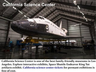California Science Center
California Science Center is one of the best family-friendly museums in Los
Angeles. Explore interactive exhibits, Space Shuttle Endeavor King Tut
artifacts exhibit. California science center tickets for permant exibitions is
free of cost.
 