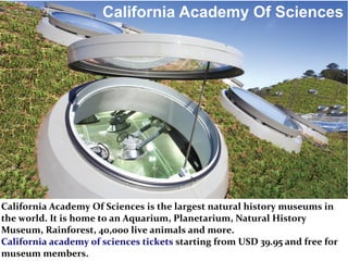 California Academy Of Sciences
California Academy Of Sciences is the largest natural history museums in
the world. It is home to an Aquarium, Planetarium, Natural History
Museum, Rainforest, 40,000 live animals and more.
California academy of sciences tickets starting from USD 39.95 and free for
museum members.
 