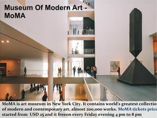Museum Of Modern Art -
MoMA
MoMA is art museum in New York City. It contains world's greatest collection
of modern and contemporary art, almost 200,000 works. MoMA tickets price
started from USD 25 and it freeon every Friday evening 4 pm to 8 pm
 