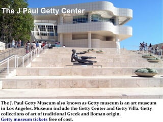 The J. Paul Getty Museum also known as Getty museum is an art museum
in Los Angeles. Museum include the Getty Center and Getty Villa. Getty
collections of art of traditional Greek and Roman origin.
Getty museum tickets free of cost.
The J Paul Getty Center
 