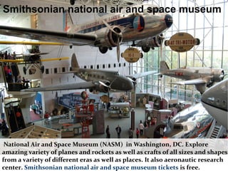 National Air and Space Museum (NASM) in Washington, DC. Explore
amazing variety of planes and rockets as well as crafts of all sizes and shapes
from a variety of different eras as well as places. It also aeronautic research
center. Smithsonian national air and space museum tickets is free.
Smithsonian national air and space museum
 