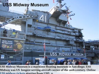 USS Midway Museum is a maritime floating museum in San diego. USS
Midway was US longest serving aircraft carrier of the 20th century. Online
USS Midway Museum
 