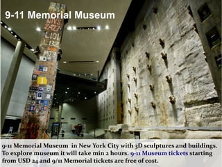 9-11 Memorial Museum
9-11 Memorial Museum in New York City with 3D sculptures and buildings.
To explore museum it will take min 2 hours. 9-11 Museum tickets starting
from USD 24 and 9/11 Memorial tickets are free of cost.
 