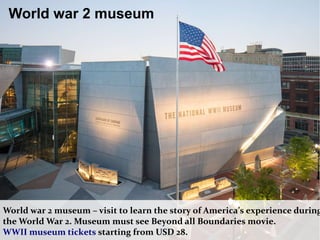 World war 2 museum – visit to learn the story of America’s experience during
the World War 2. Museum must see Beyond all Boundaries movie.
WWII museum tickets starting from USD 28.
World war 2 museum
 