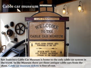 Cable car museum
San Francisco Cable Car Museum is home to the only cable car system in
the world. In the Museum there are three antique cable cars from the
1800s. Cable car museum tickets is free of cost.
 