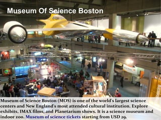 Museum of Science Boston (MOS) is one of the world's largest science
centers and New England's most attended cultural institution. Explore
exhibits, IMAX films, and Planetarium shows. It is a science museum and
indoor zoo. Museum of science tickets starting from USD 29.
Museum Of Science Boston
 