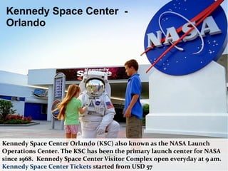 Kennedy Space Center -
Orlando
Kennedy Space Center Orlando (KSC) also known as the NASA Launch
Operations Center. The KSC has been the primary launch center for NASA
since 1968. Kennedy Space Center Visitor Complex open everyday at 9 am.
Kennedy Space Center Tickets started from USD 57
 