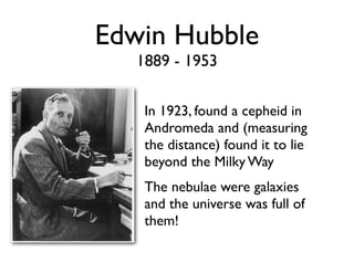 Edwin Hubble
1889 - 1953
In 1923, found a cepheid in
Andromeda and (measuring
the distance) found it to lie
beyond the Milky Way
The nebulae were galaxies
and the universe was full of
them!
 