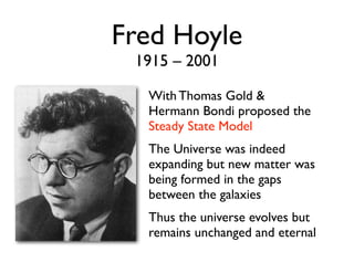 Fred Hoyle
1915 – 2001
With Thomas Gold &
Hermann Bondi proposed the
Steady State Model
The Universe was indeed
expanding but new matter was
being formed in the gaps
between the galaxies
Thus the universe evolves but
remains unchanged and eternal
 