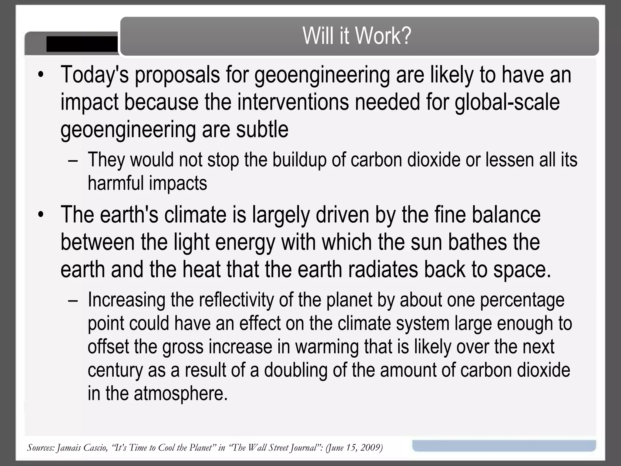Geo-engineering is the deliberate modification of Earth's environment on a large scale "to suit human needs and promote habitability.” Geo-engineering mainly takes two forms:  Temperature management, which moderates heat by blocking or reflecting a small portion of the sunlight hitting the Earth; and  Carbon management, which gradually removes large amounts of carbon from the atmosphere (as opposed to simply reducing the amount of additional carbon we’re releasing into the atmosphere).  Has the advantage of potentially quick results. Sources: Jamais Cascio, “It’s Time to Cool the Planet” in “The Wall Street Journal”: (June 15, 2009) Definition 
