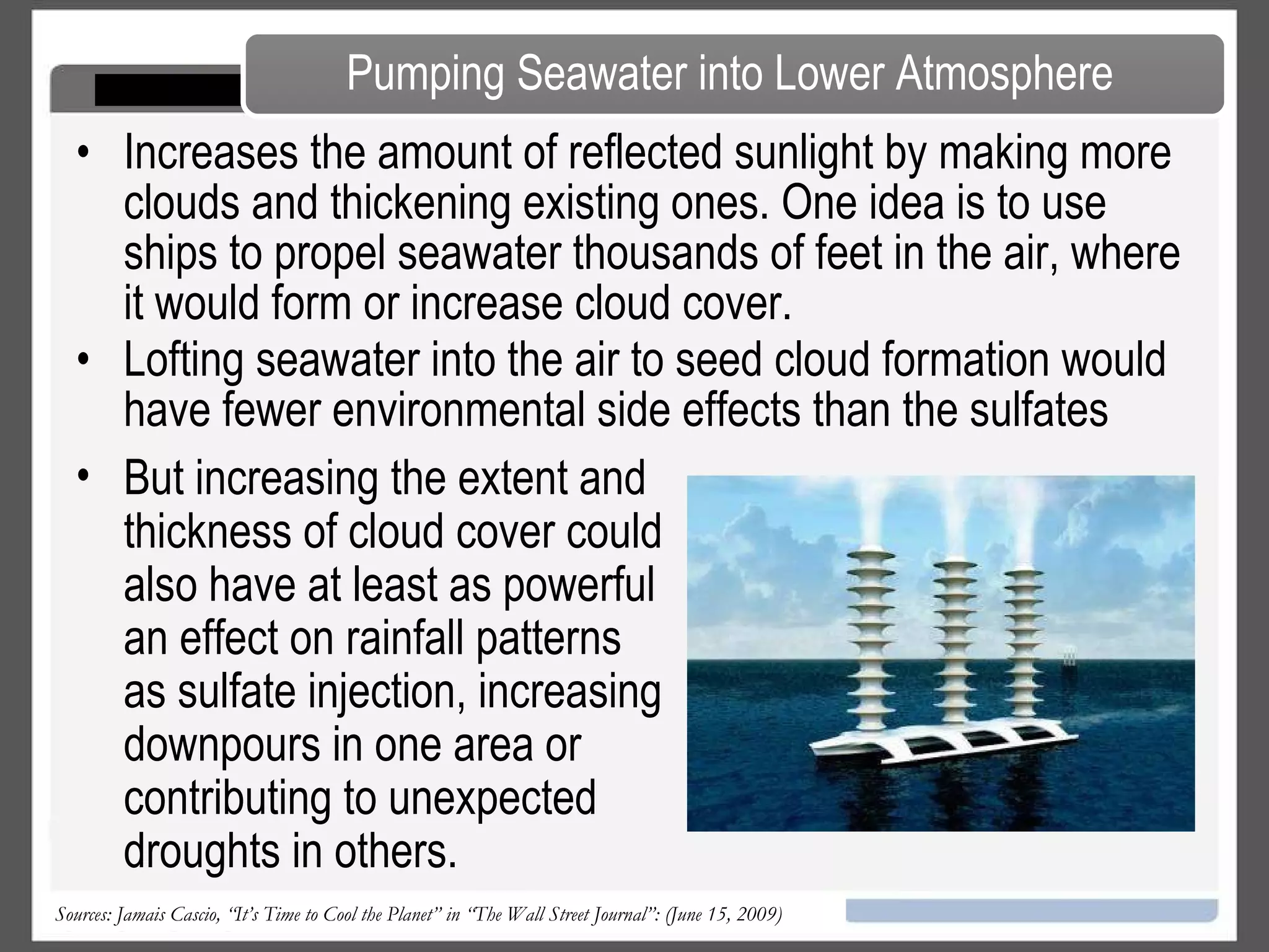As with volcanic sulfates, the particles would eventually cycle out of the atmosphere, so we’d have to refresh that with two to 10 megatons of sulfur dioxide roughly every year. Advantages It’s relatively cheap, probably costing just a few billion dollars a year.  The cooling effect could start within weeks of the injection process. Disadvantages Stratospheric sulfates will likely damage the ozone layer potentially resulting in more skin cancer and damage to plants and animals.  The scattering of sunlight will reduce the efficiency of some kinds of solar power, and some studies have suggested that it could disrupt monsoonal rain cycles. Getting Sulphates in the Air Sources: Jamais Cascio, “It’s Time to Cool the Planet” in “The Wall Street Journal”: (June 15, 2009) 