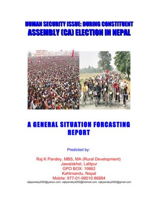 HUMAN SECURITY ISSUE: DURING CONSTITUENT
 ASSEMBLY (CA) ELECTION IN NEPAL




A GENERAL SITUATION FORCASTING
            REPORT

                              Predicted by:

       Raj K Pandey, MBS, MA (Rural Development)
                   Jawalakhel, Lalitpur
                    GPO BOX: 19862
                    Kahtmandu, Nepal
               Mobile: 977-01-98510 86884
rajkpandey2000@yahoo.com, rajkpandey2000@hotmail.com, rajkpandey2000@gmail.com
 