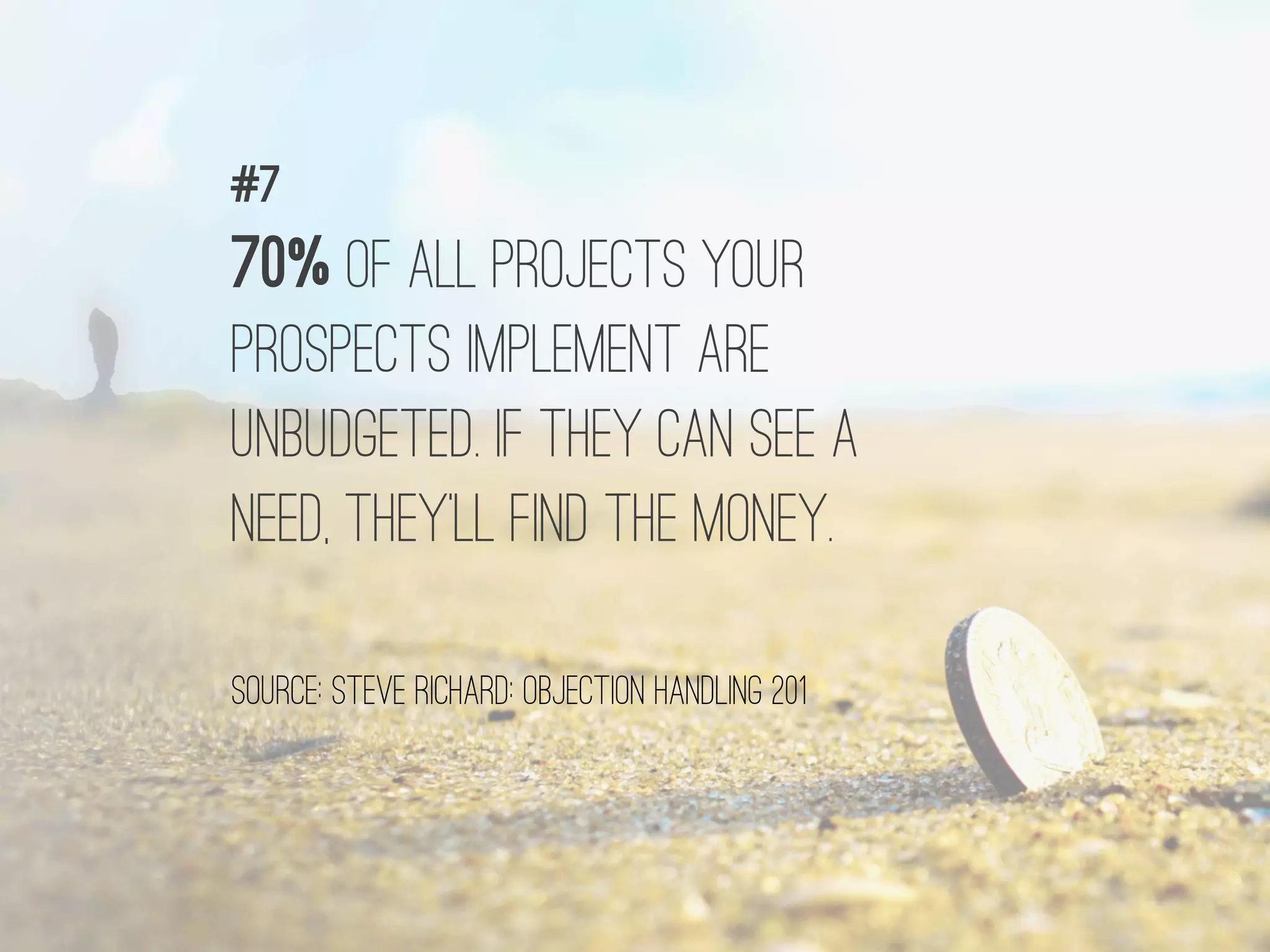70% OF ALL PROJECTS YOUR
PROSPECTS IMPLEMENT ARE
UNBUDGETED. IF THEY CAN SEE A
NEED, THEY’LL FIND THE MONEY.
#7
source: STEVE RICHARD: OBJECTION HANDLING 201
 