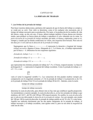 CAPITULO VIII
                                LA JORNADA DE TRABAJO



1. Los límites de la jornada de trabajo
Para hacer nuestras deducciones, partíamos del supuesto de que la fuerza del trabajo se compra y
se vende por su valor. Este valor se determina, como el de cualquier otra mercancía, por el
tiempo de trabajo necesario para su producción. Por tanto, si la producción de los medios de vida
del obrero, exige, un día con otro, 6 horas, deberá trabajar también 6 horas diarias por término
medio, para producir su fuerza diaria de trabajo o reproducir el valor obtenido con su venta. La
parte necesaria de su jornada de trabajo asciende, por tanto, a 6 horas y representa, como se ve,
siempre y cuando que las demás condiciones no varíen, una magnitud determinada. Pero esto no
nos dice por sí solo cuál sea la duración de la jornada de trabajo.
   Supongamos que la línea a–––––––––––––b representa la duración o longitud del tiempo
   trabajo necesario, digamos 6 horas. Alargando en 1, 3 o 6 horas, etc., el trabajo representado
   por la línea a – b, obtenemos los tres esquemas siguientes:
   Jornada de, trabajo 1: a–––––– b – c,
   Jornada de trabajo 11: a –––––– b – – – c,
   Jornada de trabajo 111: a––––––– b – – – – – – c,
que representan tres distintas jornadas de trabajo de 7, 9 y 12 horas, respectivamente. La línea de
prolongación b – c representa la longitud del trabajo excedente. Como la jornada de trabajo es =
a b + b c, o sea
                      ab
                      bc
varía al variar la magnitud variable b c. Las variaciones de ésta pueden medirse siempre por
comparación con la magnitud constante a b. En la jornada de trabajo I, la proporción es de 1/6,
en la jornada de trabajo II de 3/6 en la jornada de trabajo III de 6/6 . Además, como la razón
               tiempo de trabajo excedente
               ––––––––––––––––––––––
               tiempo de trabajo necesario
determina la cuota de plusvalía, para obtener ésta no hay más que establecer aquella proporción.
Así ateniéndonos a nuestro ejemplo, la cuota de plusvalía es, en las tres jornadas de trabajo a que
aludimos, del 162/3 , del 50 y del 100 por 100 respectivamente. En cambio, la cuota de plusvalía
por sí sola no nos diría jamás la duración de la jornada de trabajo. Así, por ejemplo, aun siendo
del 100 por 100 la cuota de plusvalía, la jornada de trabajo podría ser de 10 o de 12 o más horas.
Aquélla nos indicaría únicamente que las dos partes integrantes de la jornada de trabajo, el
trabajo necesario y el trabajo excedente, eran iguales entre sí, pero no nos diría la magnitud de
cada una de ellas.
 