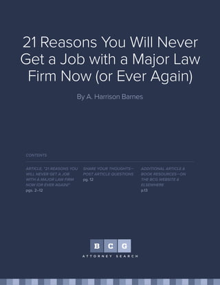 21 Reasons You Will Never
Get a Job with a Major Law
Firm Now (or Ever Again)
By A. Harrison Barnes
ARTICLE, "21 REASONS YOU
WILL NEVER GET A JOB
WITH A MAJOR LAW FIRM
NOW (OR EVER AGAIN)"
pgs. 2–12
SHARE YOUR THOUGHTS—
POST ARTICLE QUESTIONS
pg. 12
CONTENTS
ADDITIONAL ARTICLE &
BOOK RESOURCES—ON
THE BCG WEBSITE &
ELSEWHERE
p.13
 