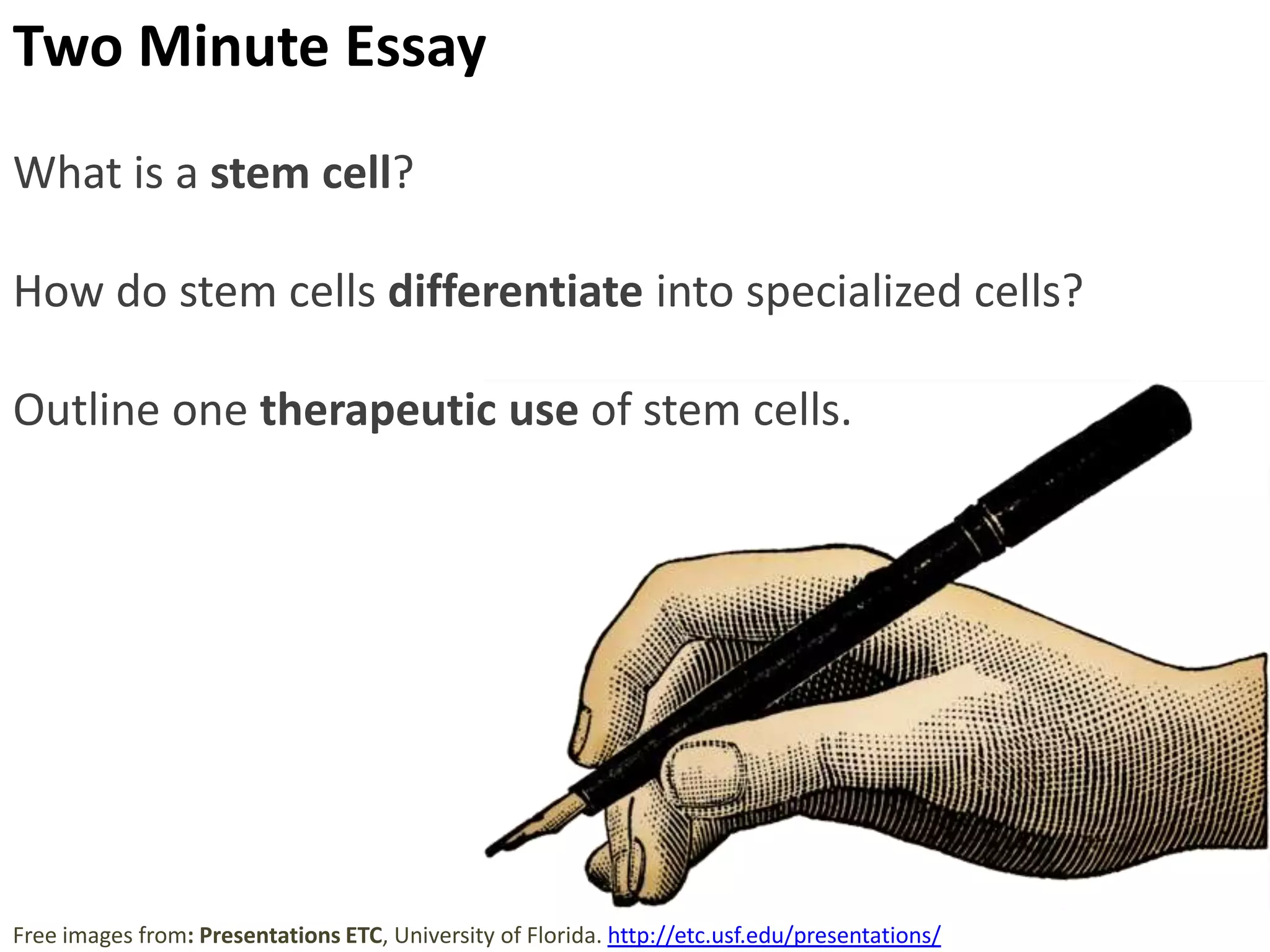 Stem Cells retain the capacity to divide and can
differentiate along divergent pathways.
Totipotent
Can differentiate into any type
of cell.
Pluripotent
Can differentiate into many
types of cell.
Multipotent
Can differentiate into a few
closely-related types of cell.
Unipotent
Can regenerate but can only
differentiate into their
associated cell type
(e.g. liver stem cells can only
make liver cells).
Image from: http://en.wikipedia.org/wiki/Stem_cell

 