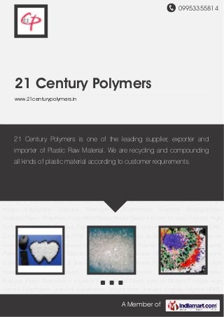 09953355814
A Member of
21 Century Polymers
www.21centurypolymers.in
ABS Plastic Granules GPPS Crystal Polypropylene Copolymer Granules Nylon 6
Granules Polypropylene Granules Polycarbonate Granules High Impact Polystyrene
Granules Polybutylene Terephthalate Granules Biodegradable Products Plastic
Masterbatch Industrial Plastic Mould Plastic Injection Molded Products High Density
Polyethylene Granules Polyethylene Terephthalate Granules Acrylate Polymer HDPE
Compounds PP Compounds PPCP Granules Acetate Plastic for Screwdriver ABS Granules for
Home Appliances GPPS Granules for Automobile Acrylate Polymer for Plastic Sheets Industrial
Plastic Mould for Home Appliances ABS Plastic Granules GPPS Crystal Polypropylene
Copolymer Granules Nylon 6 Granules Polypropylene Granules Polycarbonate Granules High
Impact Polystyrene Granules Polybutylene Terephthalate Granules Biodegradable
Products Plastic Masterbatch Industrial Plastic Mould Plastic Injection Molded Products High
Density Polyethylene Granules Polyethylene Terephthalate Granules Acrylate Polymer HDPE
Compounds PP Compounds PPCP Granules Acetate Plastic for Screwdriver ABS Granules for
Home Appliances GPPS Granules for Automobile Acrylate Polymer for Plastic Sheets Industrial
Plastic Mould for Home Appliances ABS Plastic Granules GPPS Crystal Polypropylene
Copolymer Granules Nylon 6 Granules Polypropylene Granules Polycarbonate Granules High
Impact Polystyrene Granules Polybutylene Terephthalate Granules Biodegradable
Products Plastic Masterbatch Industrial Plastic Mould Plastic Injection Molded Products High
Density Polyethylene Granules Polyethylene Terephthalate Granules Acrylate Polymer HDPE
21 Century Polymers is one of the leading supplier, exporter and
importer of Plastic Raw Material. We are recycling and compounding
all kinds of plastic material according to customer requirements.
 