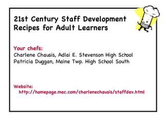 Welcome ,[object Object],21st Century Staff Development Recipes for Adult Learners Your chefs: Charlene Chausis, Adlai E. Stevenson High School Patricia Duggan, Maine Twp. High School South  Website: http://homepage.mac.com/charlenechausis/staffdev.html 