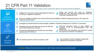 21 CFR Part 11 Validation
© 2017 Indium Software
The Client: Client is Asia’s leading biopharmaceutical company which manufactures generic active pharmaceutical ingredients.
Business
Requirement
Our
Solutions
Business
Impact
Validate the cloud based Learning Management System for
21 CFR Part 11 regulatory compliance
End to end validation for different user roles and document all validation activities including test protocols, test scripts, test
evidences and test reports
Design and execute test cases for Installation
Qualification (IQ), Operational Qualification (OQ) and
Performance Qualification (PQ)
Leveraged our jumpstart kit that includes Template, Guidelines, Checklists and Reports for 21 CFR Part 11 assessments
Technologies : Software : Microsoft Azure Cloud service | Defect Tracking : Customized tool specialized for project
Created Traceability Matrix that includes test cases linking
requirements of 21 CFR Part 11
Successfully passed the external compliance audit
94 test cases were developed and reported to assesse
the System for 21 CFR Part 11 compliance
Developed and executed 1500+ test cases for IQ, OQ & PQ
and 73 critical defects were reported
Performed exploratory testing as value addition and
proposed a list of recommendations from user
perspective
Documentation for all the validation activities with
evidences for the purpose of audit trail
1
 