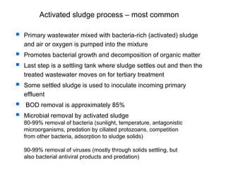 Activated sludge process – most common
 Primary wastewater mixed with bacteria-rich (activated) sludge
and air or oxygen is pumped into the mixture
 Promotes bacterial growth and decomposition of organic matter
 Last step is a settling tank where sludge settles out and then the
treated wastewater moves on for tertiary treatment
 Some settled sludge is used to inoculate incoming primary
effluent
 BOD removal is approximately 85%
 Microbial removal by activated sludge
80-99% removal of bacteria (sunlight, temperature, antagonistic
microorganisms, predation by ciliated protozoans, competition
from other bacteria, adsorption to sludge solids)
90-99% removal of viruses (mostly through solids settling, but
also bacterial antiviral products and predation)
 