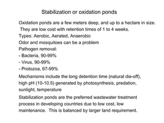 Stabilization or oxidation ponds
Oxidation ponds are a few meters deep, and up to a hectare in size.
They are low cost with retention times of 1 to 4 weeks.
Types: Aerobic, Aerated, Anaerobic
Odor and mosquitoes can be a problem
Pathogen removal:
- Bacteria, 90-99%
- Virus, 90-99%
- Protozoa, 67-99%
Mechanisms include the long detention time (natural die-off),
high pH (10-10.5) generated by photosynthesis, predation,
sunlight, temperature
Stabilization ponds are the preferred wastewater treatment
process in developing countries due to low cost, low
maintenance. This is balanced by larger land requirement.
 