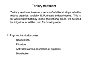 Tertiary treatmentTertiary treatment
Tertiary treatment involves a series of additional steps to furtherTertiary treatment involves a series of additional steps to further
reduce organics, turbidity, N, P, metals and pathogens. This isreduce organics, turbidity, N, P, metals and pathogens. This is
for wastewater that may impact recreational areas, will be usedfor wastewater that may impact recreational areas, will be used
for irrigation, or will be used for drinking water.for irrigation, or will be used for drinking water.
 Physicochemical processPhysicochemical process
CoagulationCoagulation
FiltrationFiltration
Activated carbon adsorption of organicsActivated carbon adsorption of organics
DisinfectionDisinfection
 