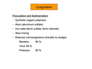 Coagulation
Flocculation and SedimentationFlocculation and Sedimentation
– Synthetic organic polymersSynthetic organic polymers
– Alum (aluminum sulfate)Alum (aluminum sulfate)
– Iron salts (ferric sulfate, ferric chloride)Iron salts (ferric sulfate, ferric chloride)
– Slow mixingSlow mixing
– Reduces microorganisms (transfer to sludge)Reduces microorganisms (transfer to sludge)
BacteriaBacteria 90 %90 %
VirusVirus 60 %60 %
ProtozoaProtozoa 90 %90 %
 