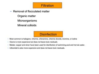 – Removal of flocculated matterRemoval of flocculated matter
Organic matterOrganic matter
MicroorganismsMicroorganisms
Mineral colloidsMineral colloids
– Most common is halogens: chlorine, chloramine, chlorine dioxide, bromine, or iodineMost common is halogens: chlorine, chloramine, chlorine dioxide, bromine, or iodine
– Ozone is more expensive but does not leave toxic residualsOzone is more expensive but does not leave toxic residuals
– Metals: copper and silver have been used for disinfection of swimming pool and hot tub water.Metals: copper and silver have been used for disinfection of swimming pool and hot tub water.
– Ultraviolet is also more expensive and does not leave toxic residuals.Ultraviolet is also more expensive and does not leave toxic residuals.
Filtration
Disinfection
 