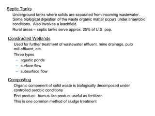 Septic Tanks
Underground tanks where solids are separated from incoming wastewater.
Some biological digestion of the waste organic matter occurs under anaerobic
conditions. Also involves a leachfield.
Rural areas – septic tanks serve approx. 25% of U.S. pop.
Constructed Wetlands
Used for further treatment of wastewater effluent, mine drainage, pulp
mill effluent, etc.
Three types
– aquatic ponds
– surface flow
– subsurface flow
Composting
Organic component of solid waste is biologically decomposed under
controlled aerobic conditions
End product: humus-like product useful as fertilizer
This is one common method of sludge treatment
 