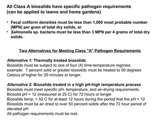 Two Alternatives for Meeting Class "A" Pathogen Requirements
Alternative 1: Thermally treated biosolids
Biosolids must be subject to one of four (4) time-temperature regimes:
example: 7 percent solid or greater biosolids must be heated to 50 degrees
Celsius of higher for 20 minutes or longer.
Alternative 2: Biosolids treated in a high pH-high temperature process
Biosolids must meet specific pH, temperature, and air-drying requirements.
Biosolid pH > 12 (measured at 25 C) for 72 hours or longer
Biosolids temp. > 52 C for at least 12 hours during the period that the pH > 12
Biosolids must be air dried to over 50 percent solids after the 72 hour period of
elevated pH
All pathogen requirements must be met.
All Class A biosolids have specific pathogen requirements
(can be applied to lawns and home gardens)
• Fecal coliform densities must be less than 1,000 most probable number
(MPN) per gram of total dry solids, or
• Salmonella sp. bacteria must be less than 3 MPN per 4 grams of total dry
solids.
 