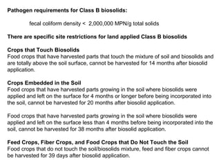 Pathogen requirements for Class B biosolids:
fecal coliform density < 2,000,000 MPN/g total solids
There are specific site restrictions for land applied Class B biosolids
Crops that Touch Biosolids
Food crops that have harvested parts that touch the mixture of soil and biosolids and
are totally above the soil surface, cannot be harvested for 14 months after biosolid
application.
Crops Embedded in the Soil
Food crops that have harvested parts growing in the soil where biosolids were
applied and left on the surface for 4 months or longer before being incorporated into
the soil, cannot be harvested for 20 months after biosolid application.
Food crops that have harvested parts growing in the soil where biosolids were
applied and left on the surface less than 4 months before being incorporated into the
soil, cannot be harvested for 38 months after biosolid application.
Feed Crops, Fiber Crops, and Food Crops that Do Not Touch the Soil
Food crops that do not touch the soil/biosolids mixture, feed and fiber crops cannot
be harvested for 39 days after biosolid application.
 