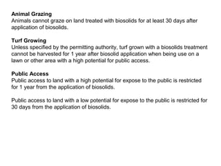 Animal Grazing
Animals cannot graze on land treated with biosolids for at least 30 days after
application of biosolids.
Turf Growing
Unless specified by the permitting authority, turf grown with a biosolids treatment
cannot be harvested for 1 year after biosolid application when being use on a
lawn or other area with a high potential for public access.
Public Access
Public access to land with a high potential for expose to the public is restricted
for 1 year from the application of biosolids.
Public access to land with a low potential for expose to the public is restricted for
30 days from the application of biosolids.
 