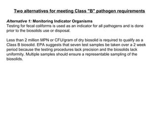 Two alternatives for meeting Class "B" pathogen requirements
Alternative 1: Monitoring Indicator Organisms
Testing for fecal coliforms is used as an indicator for all pathogens and is done
prior to the biosolids use or disposal.
Less than 2 million MPN or CFU/gram of dry biosolid is required to qualify as a
Class B biosolid. EPA suggests that seven test samples be taken over a 2 week
period because the testing procedures lack precision and the biosolids lack
uniformity. Multiple samples should ensure a representable sampling of the
biosolids.
 