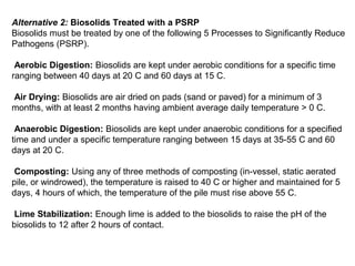 Alternative 2: Biosolids Treated with a PSRP
Biosolids must be treated by one of the following 5 Processes to Significantly Reduce
Pathogens (PSRP).
Aerobic Digestion: Biosolids are kept under aerobic conditions for a specific time
ranging between 40 days at 20 C and 60 days at 15 C.
Air Drying: Biosolids are air dried on pads (sand or paved) for a minimum of 3
months, with at least 2 months having ambient average daily temperature > 0 C.
Anaerobic Digestion: Biosolids are kept under anaerobic conditions for a specified
time and under a specific temperature ranging between 15 days at 35-55 C and 60
days at 20 C.
Composting: Using any of three methods of composting (in-vessel, static aerated
pile, or windrowed), the temperature is raised to 40 C or higher and maintained for 5
days, 4 hours of which, the temperature of the pile must rise above 55 C.
Lime Stabilization: Enough lime is added to the biosolids to raise the pH of the
biosolids to 12 after 2 hours of contact.
 