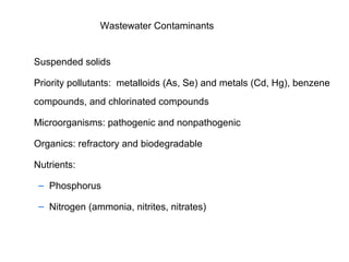 Wastewater Contaminants
Suspended solids
Priority pollutants: metalloids (As, Se) and metals (Cd, Hg), benzene
compounds, and chlorinated compounds
Microorganisms: pathogenic and nonpathogenic
Organics: refractory and biodegradable
Nutrients:
– Phosphorus
– Nitrogen (ammonia, nitrites, nitrates)
 