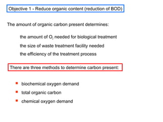 The amount of organic carbon present determines:
the amount of O2 needed for biological treatment
the size of waste treatment facility needed
the efficiency of the treatment process
 biochemical oxygen demand
 total organic carbon
 chemical oxygen demand
Objective 1 - Reduce organic content (reduction of BOD)
There are three methods to determine carbon present:
 