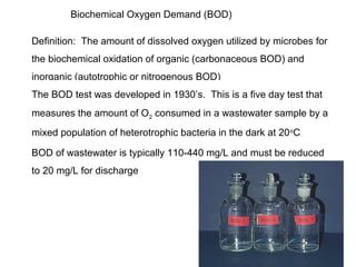 Biochemical Oxygen Demand (BOD)
Definition: The amount of dissolved oxygen utilized by microbes for
the biochemical oxidation of organic (carbonaceous BOD) and
inorganic (autotrophic or nitrogenous BOD)
The BOD test was developed in 1930’s. This is a five day test that
measures the amount of O2 consumed in a wastewater sample by a
mixed population of heterotrophic bacteria in the dark at 20o
C
BOD of wastewater is typically 110-440 mg/L and must be reduced
to 20 mg/L for discharge
 