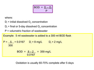 BOD = Di – Df
P
where:
Di = initial dissolved O2 concentration
Df = final or 5-day dissolved O2 concentration
P = volumetric fraction of wastewater
Example: 5 ml wastewater is added to a 300 ml BOD flask
P = 5 = 0.0167 Di = 8 mg/L Df = 2 mg/L
300
BOD = 8 – 2 = 359 mg/L
0.0167
Oxidation is usually 60-70% complete after 5 days
 