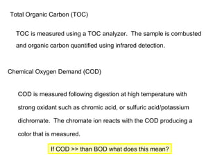 Total Organic Carbon (TOC)
TOC is measured using a TOC analyzer. The sample is combusted
and organic carbon quantified using infrared detection.
Chemical Oxygen Demand (COD)
COD is measured following digestion at high temperature with
strong oxidant such as chromic acid, or sulfuric acid/potassium
dichromate. The chromate ion reacts with the COD producing a
color that is measured.
If COD >> than BOD what does this mean?
 