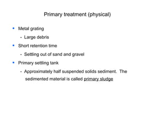 Primary treatment (physical)
• Metal grating
- Large debris
• Short retention time
- Settling out of sand and gravel
• Primary settling tank
- Approximately half suspended solids sediment. The
sedimented material is called primary sludge
 