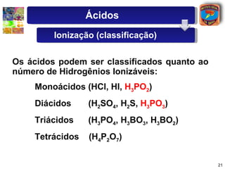 Os   ácidos   podem   ser   classificados   quanto   ao   número   de   Hidrogênios   Ionizáveis: Monoácidos   (HCl,   HI,   H 3 PO 2 ) Diácidos   (H 2 SO 4 ,   H 2 S,   H 3 PO 3 )   Triácidos   (H 3 PO 4 ,   H 3 BO 3 ,   H 3 BO 2 ) Tetrácidos   (H 4 P 2 O 7 ) Ácidos Ionização (classificação) 