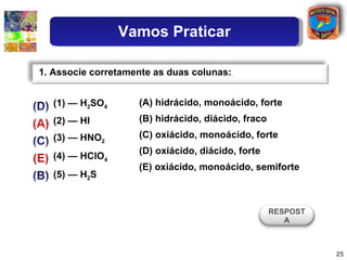 (1) — H 2 SO 4 (2) — HI (3) — HNO 2 (4) — HClO 4 (5) — H 2 S (A) hidrácido, monoácido, forte (B) hidrácido, diácido, fraco (C) oxiácido, monoácido, forte (D) oxiácido, diácido, forte (E) oxiácido, monoácido, semiforte 1. Associe corretamente as duas colunas: RESPOSTA Vamos Praticar 