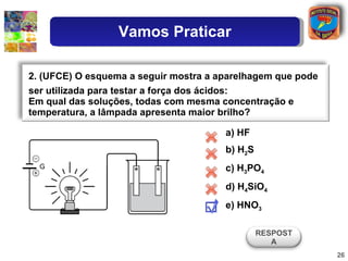 a) HF b) H 2 S c) H 3 PO 4 d) H 4 SiO 4 e) HNO 3 2. (UFCE) O esquema a seguir mostra a aparelhagem que pode ser utilizada para testar a força dos ácidos: Em qual das soluções, todas com mesma concentração e temperatura, a lâmpada apresenta maior brilho? RESPOSTA Vamos Praticar 