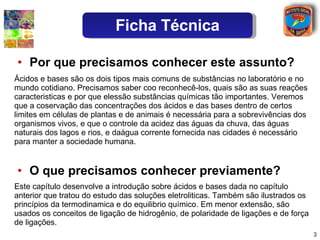 Por que precisamos conhecer este assunto? O que precisamos conhecer previamente? Este capítulo desenvolve a introdução sobre ácidos e bases dada no capítulo anterior que tratou do estudo das soluções eletroliticas. Também são ilustrados os princípios da termodinamica e do equilibrio químico. Em menor extensão, são usados os conceitos de ligação de hidrogênio, de polaridade de ligações e de força de ligações. Ácidos e bases são os dois tipos mais comuns de substâncias no laboratório e no mundo cotidiano. Precisamos saber coo reconhecê-los, quais são as suas reações caracteristicas e por que elessão substâncias químicas tão importantes. Veremos que a coservação das concentrações dos ácidos e das bases dentro de certos limites em células de plantas e de animais é necessária para a sobrevivências dos organismos vivos, e que o controle da acidez das águas da chuva, das águas naturais dos lagos e rios, e daágua corrente fornecida nas cidades é necessário para manter a sociedade humana. Ficha Técnica 